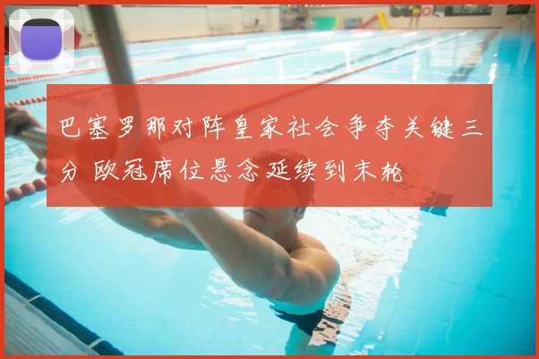 巴塞罗那对阵皇家社会争夺关键三分 欧冠席位悬念延续到末轮