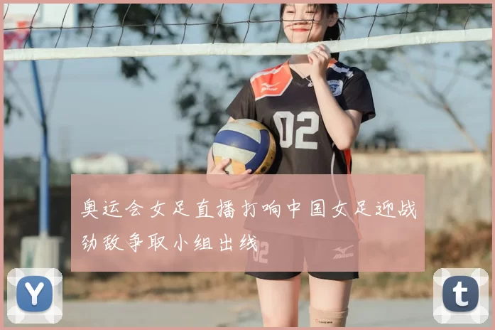 奥运会女足直播打响中国女足迎战劲敌争取小组出线