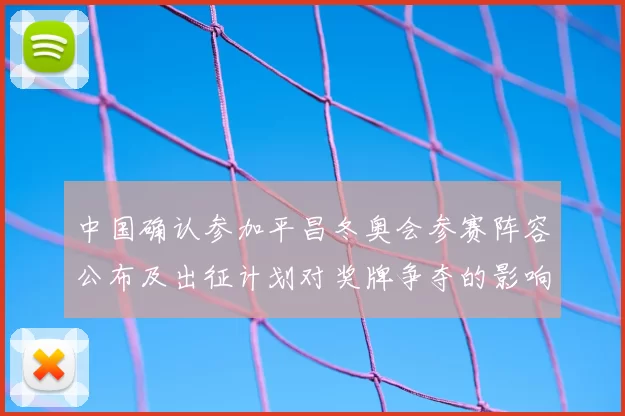 中国确认参加平昌冬奥会参赛阵容公布及出征计划对奖牌争夺的影响分析