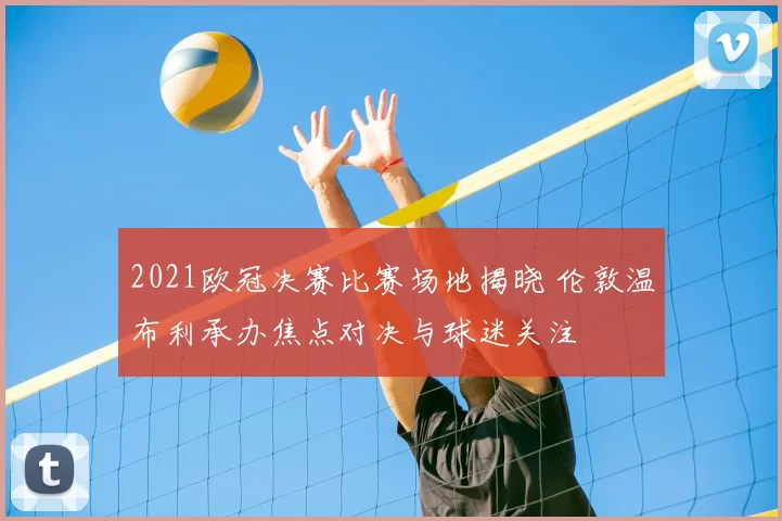 2021欧冠决赛比赛场地揭晓 伦敦温布利承办焦点对决与球迷关注