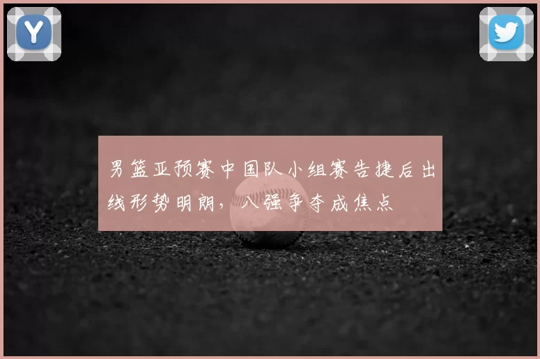男篮亚预赛中国队小组赛告捷后出线形势明朗，八强争夺成焦点