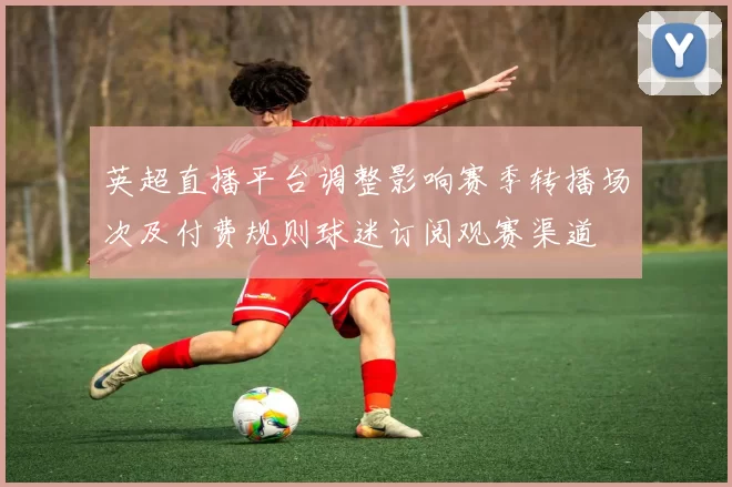 英超直播平台调整影响赛季转播场次及付费规则球迷订阅观赛渠道