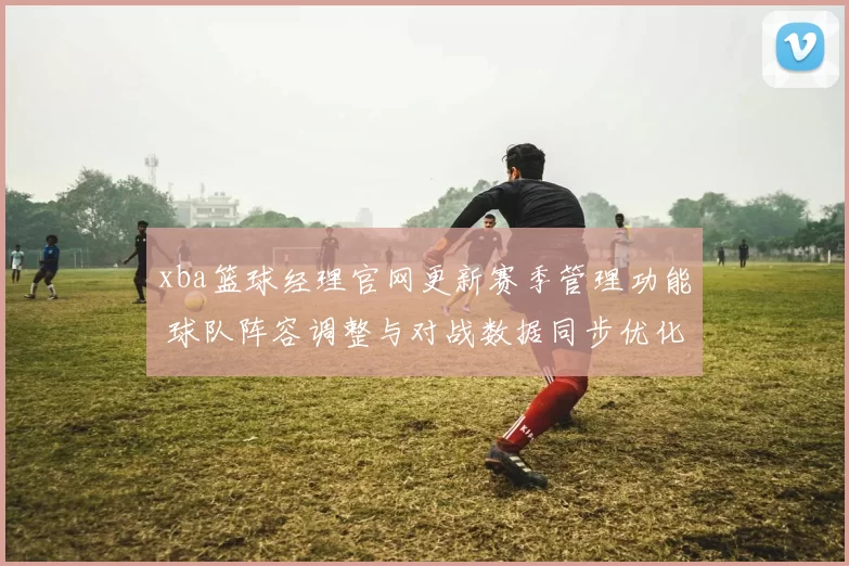 xba篮球经理官网更新赛季管理功能 球队阵容调整与对战数据同步优化