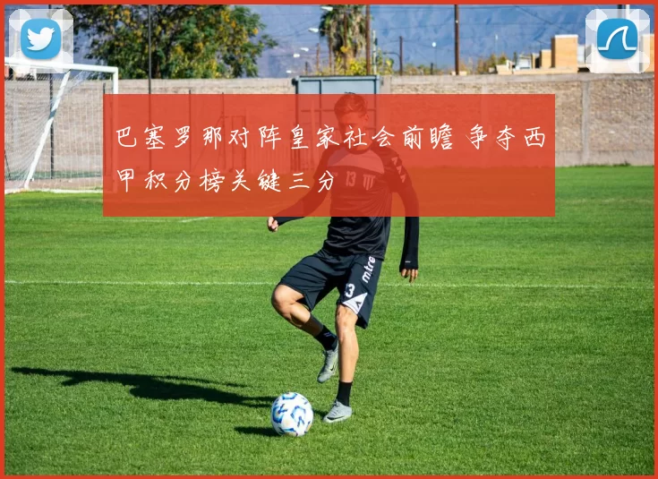 巴塞罗那对阵皇家社会前瞻 争夺西甲积分榜关键三分