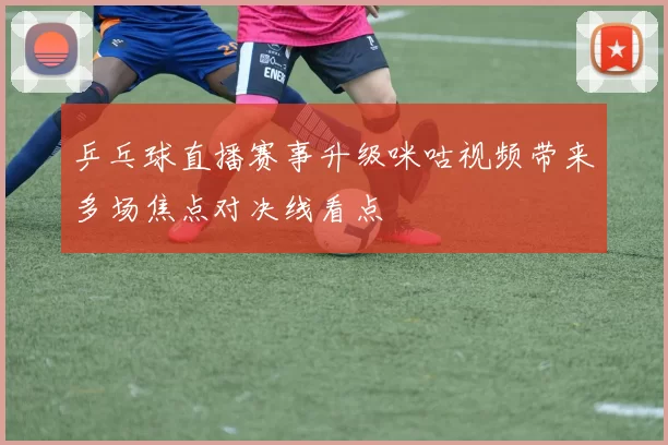 乒乓球直播赛事升级咪咕视频带来多场焦点对决线看点