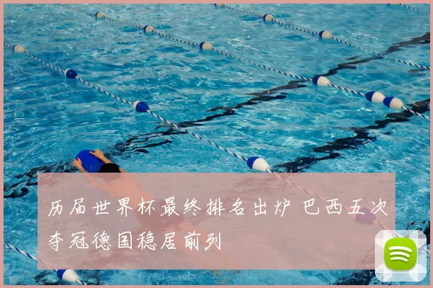 历届世界杯最终排名出炉 巴西五次夺冠德国稳居前列