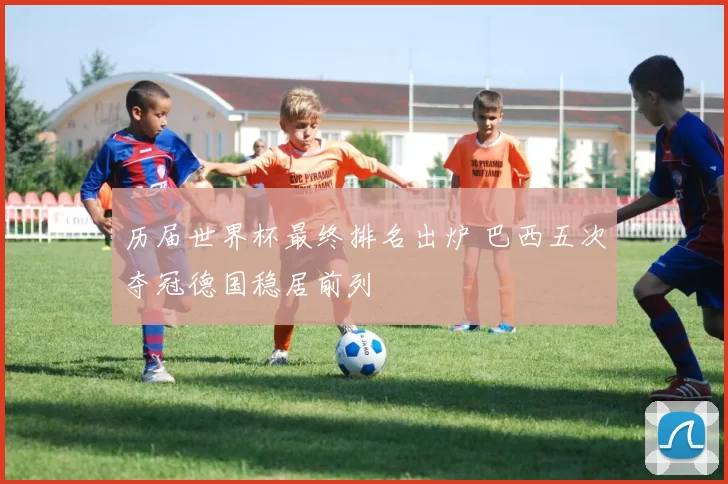 历届世界杯最终排名出炉 巴西五次夺冠德国稳居前列