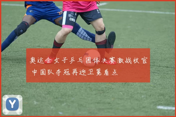 奥运会女子乒乓团体决赛激战收官 中国队夺冠再迎卫冕看点