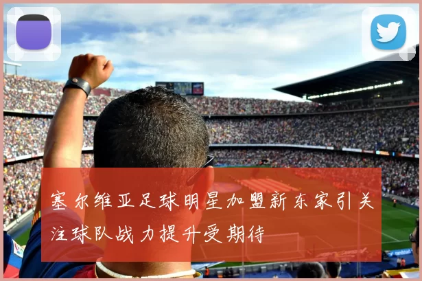 塞尔维亚足球明星加盟新东家引关注球队战力提升受期待