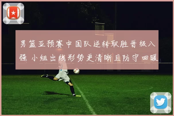 男篮亚预赛中国队逆转取胜晋级八强 小组出线形势更清晰且防守回暖成亮点