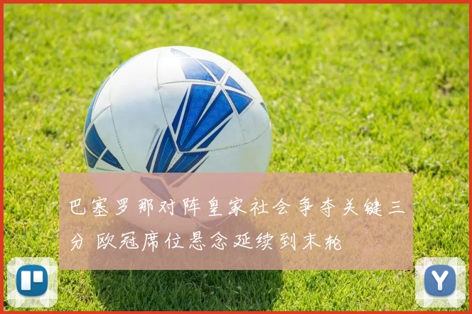 巴塞罗那对阵皇家社会争夺关键三分 欧冠席位悬念延续到末轮