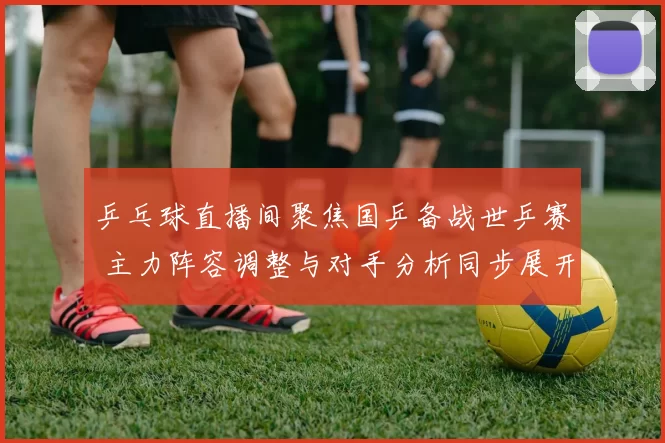 乒乓球直播间聚焦国乒备战世乒赛 主力阵容调整与对手分析同步展开