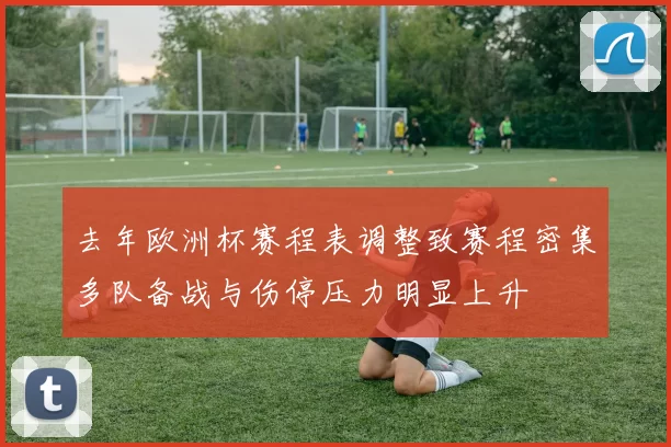 去年欧洲杯赛程表调整致赛程密集多队备战与伤停压力明显上升