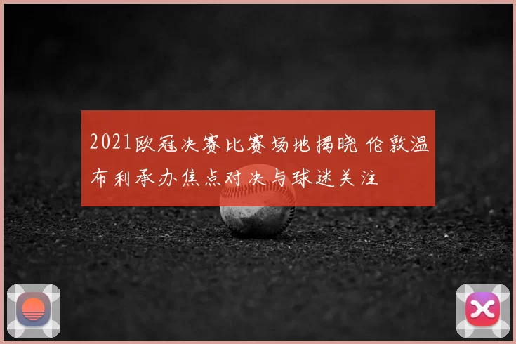 2021欧冠决赛比赛场地揭晓 伦敦温布利承办焦点对决与球迷关注