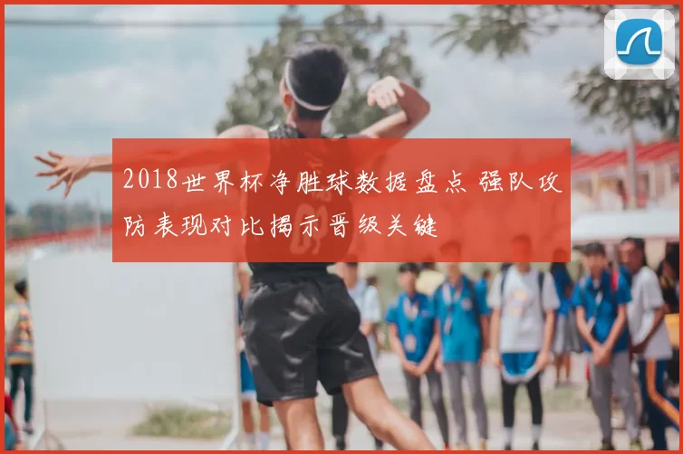 2018世界杯净胜球数据盘点 强队攻防表现对比揭示晋级关键