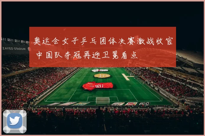 奥运会女子乒乓团体决赛激战收官 中国队夺冠再迎卫冕看点