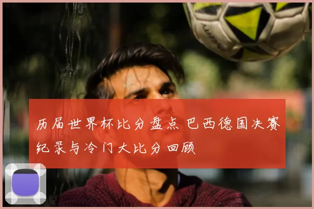 历届世界杯比分盘点 巴西德国决赛纪录与冷门大比分回顾