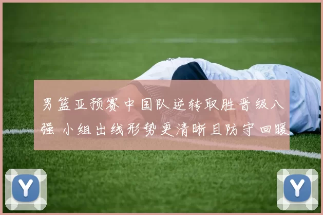 男篮亚预赛中国队逆转取胜晋级八强 小组出线形势更清晰且防守回暖成亮点