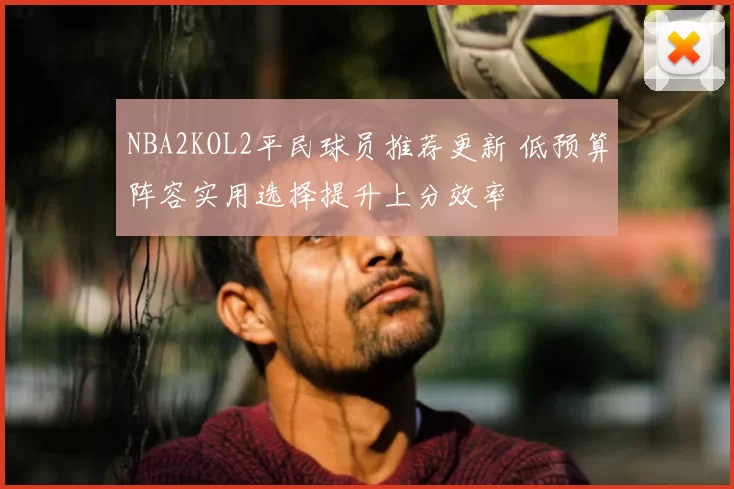 NBA2KOL2平民球员推荐更新 低预算阵容实用选择提升上分效率