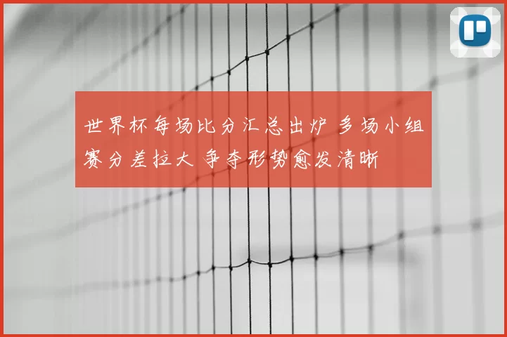 世界杯每场比分汇总出炉 多场小组赛分差拉大 争夺形势愈发清晰