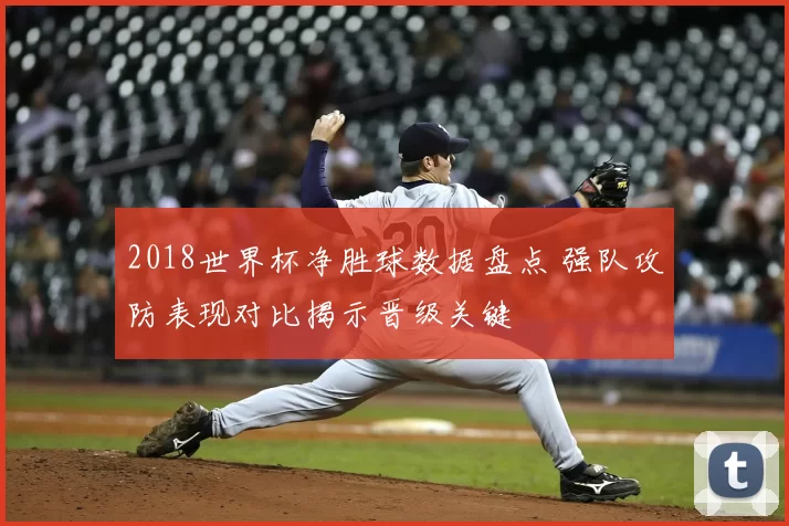 2018世界杯净胜球数据盘点 强队攻防表现对比揭示晋级关键