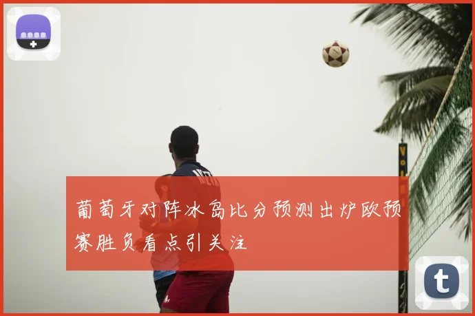 葡萄牙对阵冰岛比分预测出炉欧预赛胜负看点引关注