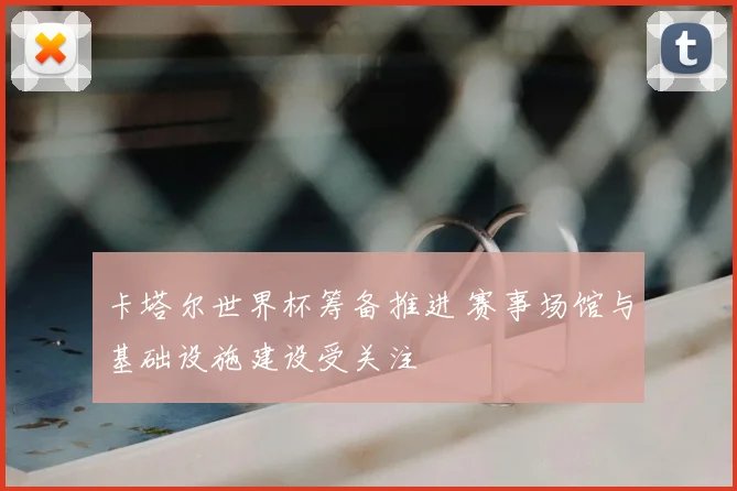 卡塔尔世界杯筹备推进 赛事场馆与基础设施建设受关注