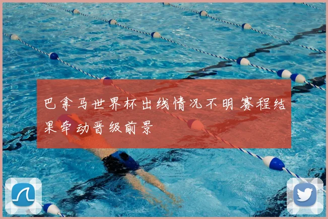 巴拿马世界杯出线情况不明 赛程结果牵动晋级前景