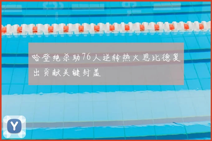 哈登绝杀助76人逆转热火恩比德复出贡献关键封盖
